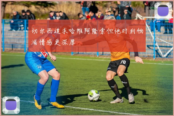 切尔西追求哈维阿隆索但他对利物浦情感更深厚