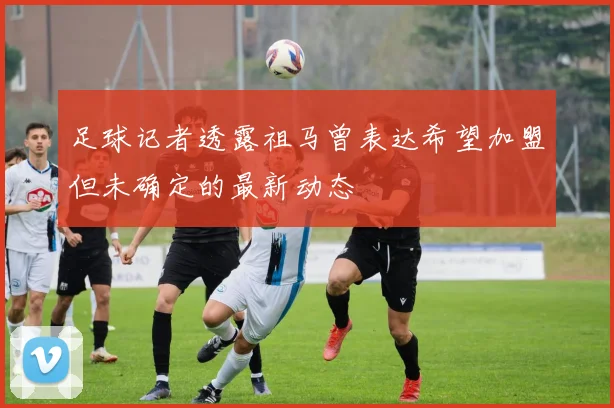 足球记者透露祖马曾表达希望加盟但未确定的最新动态