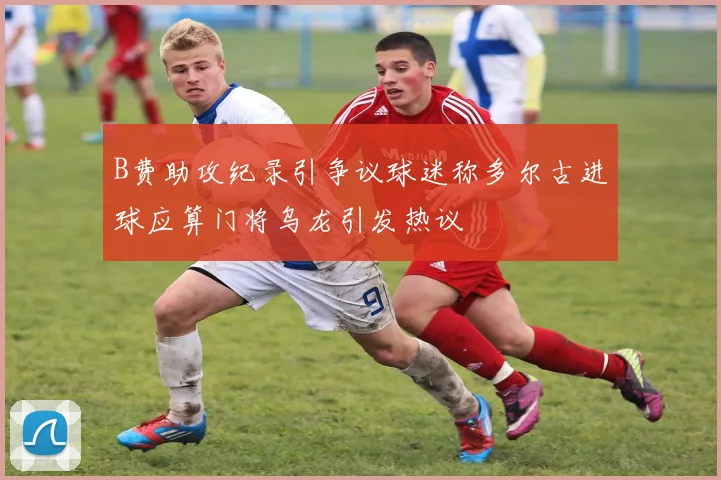 B费助攻纪录引争议球迷称多尔古进球应算门将乌龙引发热议