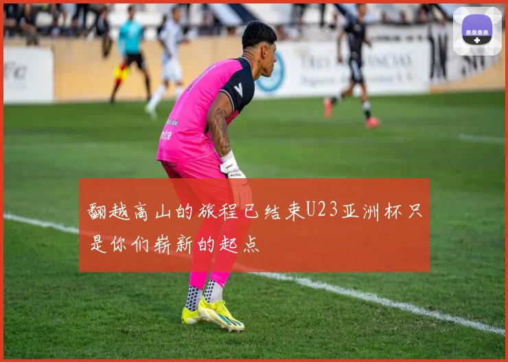 翻越高山的旅程已结束U23亚洲杯只是你们崭新的起点