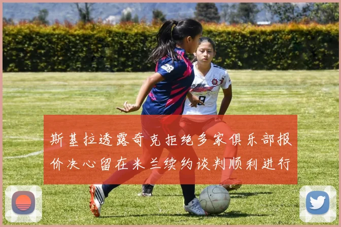 斯基拉透露奇克拒绝多家俱乐部报价决心留在米兰续约谈判顺利进行