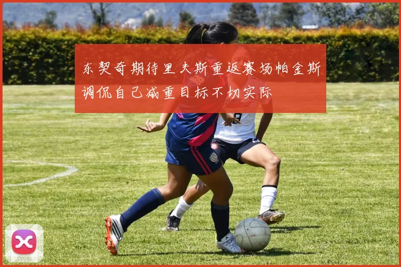 东契奇期待里夫斯重返赛场帕金斯调侃自己减重目标不切实际