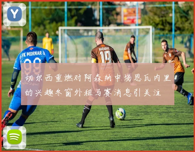 切尔西重燃对阿森纳中场恩瓦内里的兴趣冬窗外租马赛消息引关注