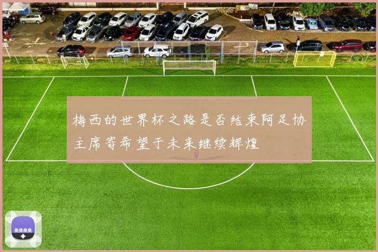 梅西的世界杯之路是否结束阿足协主席寄希望于未来继续辉煌