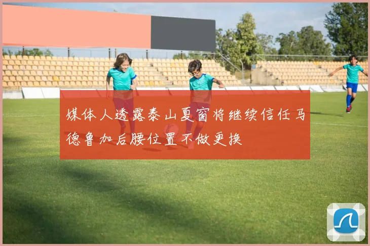 媒体人透露泰山夏窗将继续信任马德鲁加后腰位置不做更换