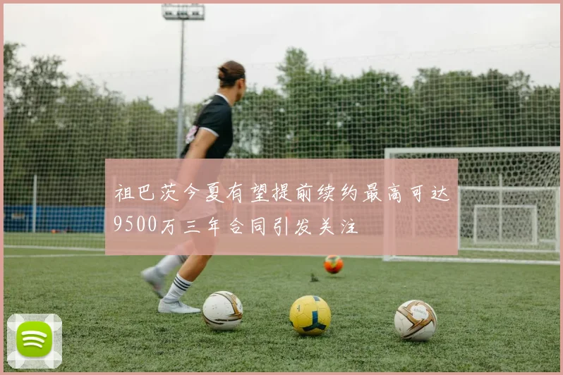祖巴茨今夏有望提前续约最高可达9500万三年合同引发关注