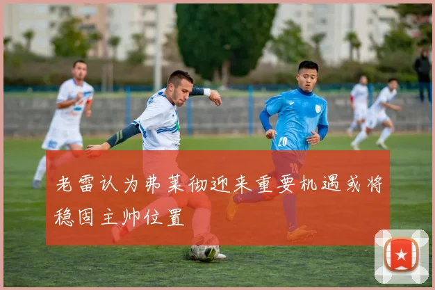 老雷认为弗莱彻迎来重要机遇或将稳固主帅位置