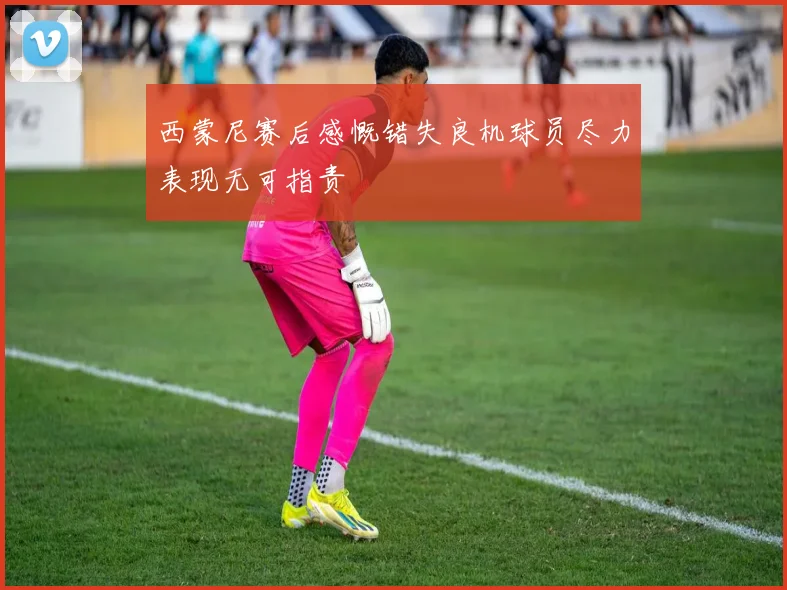 西蒙尼赛后感慨错失良机球员尽力表现无可指责
