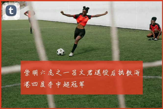 崇明六虎之一吕文君退役后执教海港四度夺中超冠军