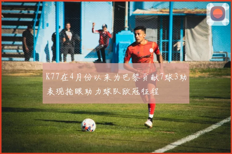 K77在4月份以来为巴黎贡献7球3助表现抢眼助力球队欧冠征程