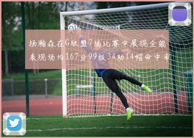 杨瀚森在G联盟7场比赛中展现全能表现场均167分99板34助14帽命中率超五成