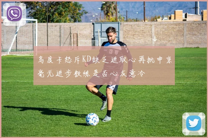 乌度卡怒斥KD缺乏进取心再批申京毫无进步教练是否心灰意冷