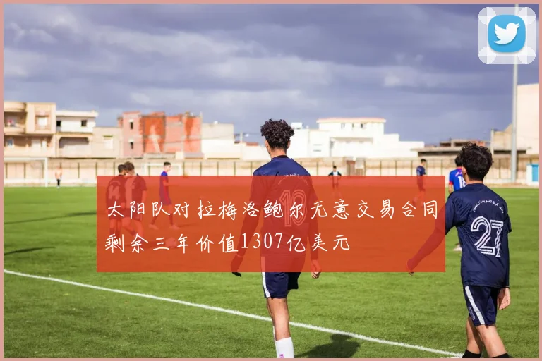 太阳队对拉梅洛鲍尔无意交易合同剩余三年价值1307亿美元