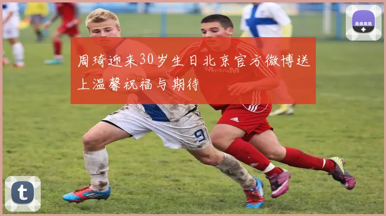 周琦迎来30岁生日北京官方微博送上温馨祝福与期待