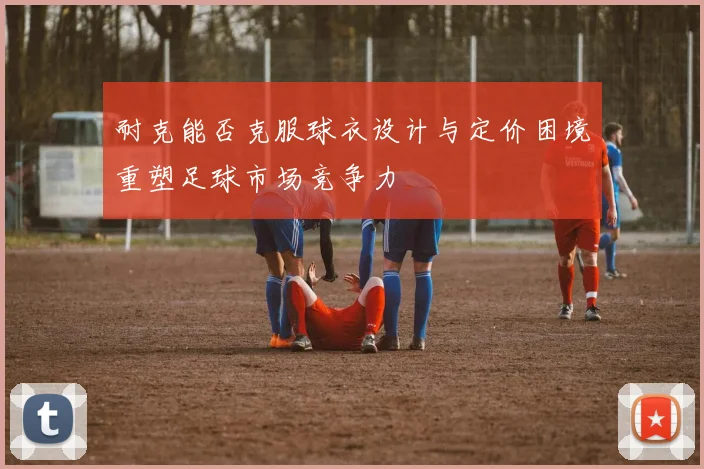 耐克能否克服球衣设计与定价困境重塑足球市场竞争力