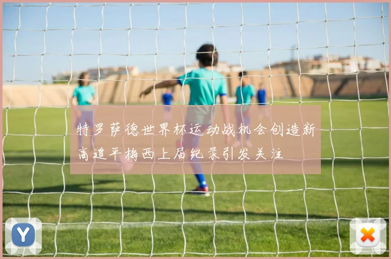 特罗萨德世界杯运动战机会创造新高追平梅西上届纪录引发关注