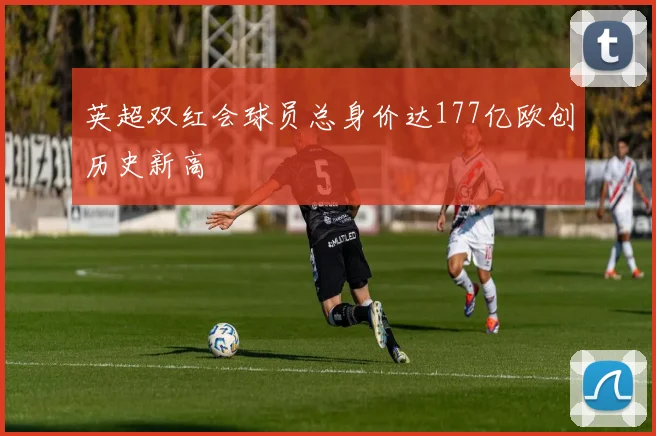 英超双红会球员总身价达177亿欧创历史新高