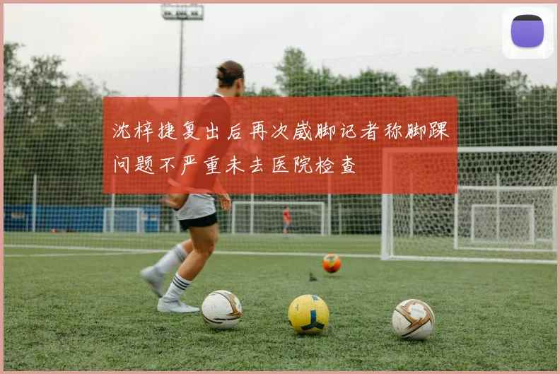 沈梓捷复出后再次崴脚记者称脚踝问题不严重未去医院检查