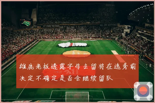 雄鹿老板透露字母去留将在选秀前决定不确定是否会继续留队