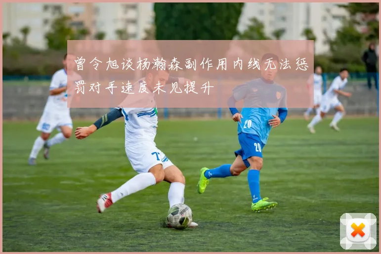 曾令旭谈杨瀚森副作用内线无法惩罚对手速度未见提升