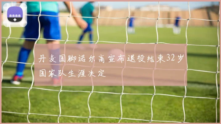 丹麦国脚诺尔高宣布退役结束32岁国家队生涯决定