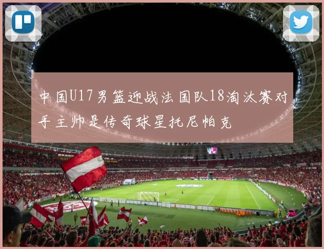中国U17男篮迎战法国队18淘汰赛对手主帅是传奇球星托尼帕克